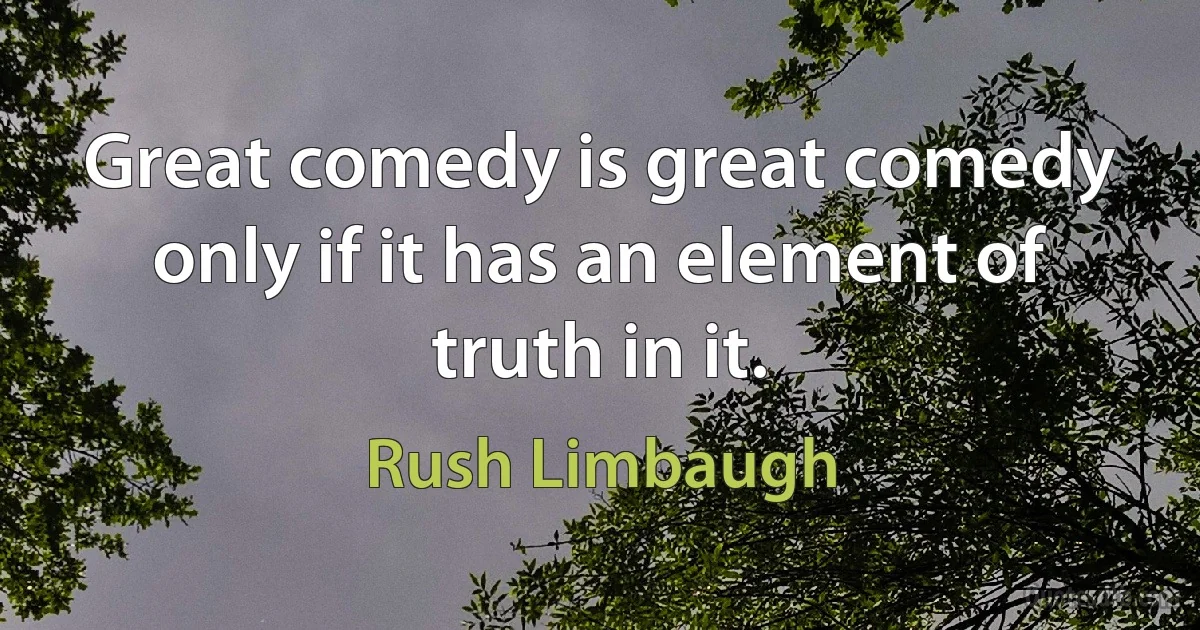 Great comedy is great comedy only if it has an element of truth in it. (Rush Limbaugh)