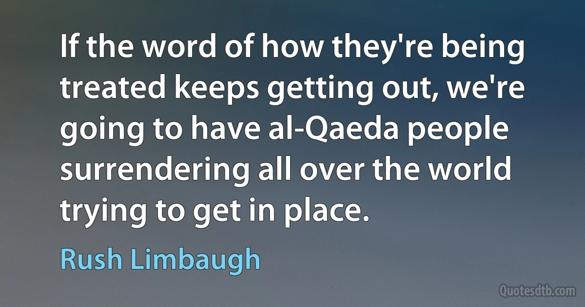 If the word of how they're being treated keeps getting out, we're going to have al-Qaeda people surrendering all over the world trying to get in place. (Rush Limbaugh)