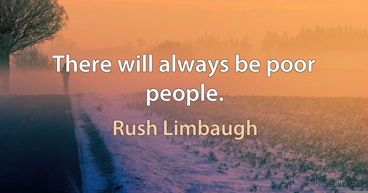 There will always be poor people. (Rush Limbaugh)