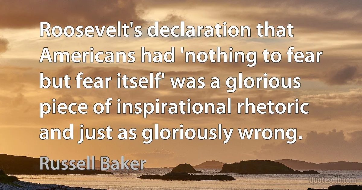 Roosevelt's declaration that Americans had 'nothing to fear but fear itself' was a glorious piece of inspirational rhetoric and just as gloriously wrong. (Russell Baker)