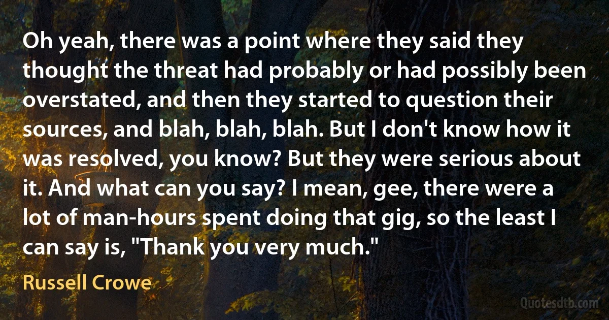 Oh yeah, there was a point where they said they thought the threat had probably or had possibly been overstated, and then they started to question their sources, and blah, blah, blah. But I don't know how it was resolved, you know? But they were serious about it. And what can you say? I mean, gee, there were a lot of man-hours spent doing that gig, so the least I can say is, "Thank you very much." (Russell Crowe)