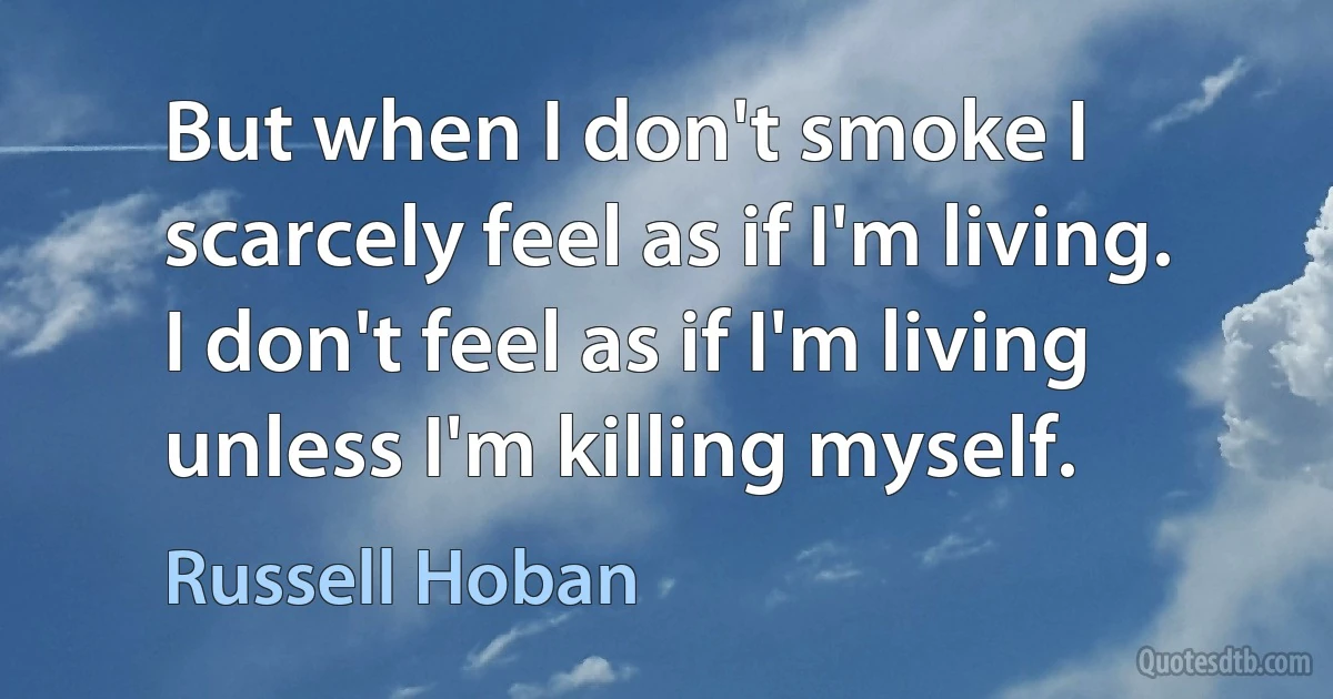 But when I don't smoke I scarcely feel as if I'm living. I don't feel as if I'm living unless I'm killing myself. (Russell Hoban)