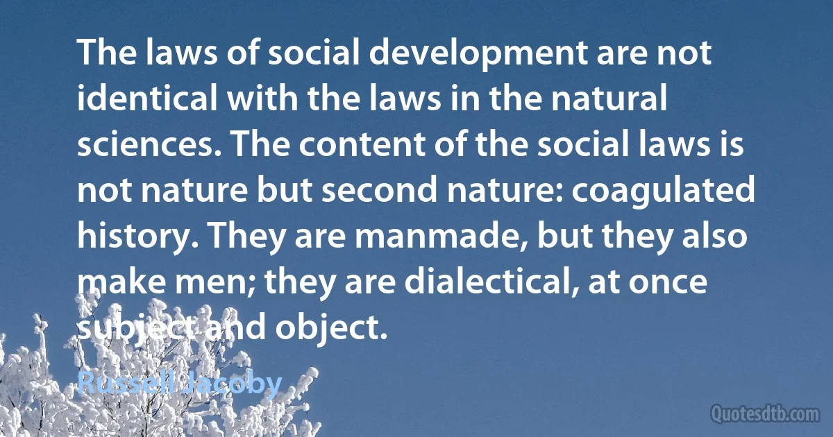 The laws of social development are not identical with the laws in the natural sciences. The content of the social laws is not nature but second nature: coagulated history. They are manmade, but they also make men; they are dialectical, at once subject and object. (Russell Jacoby)