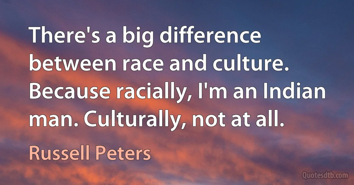 There's a big difference between race and culture. Because racially, I'm an Indian man. Culturally, not at all. (Russell Peters)