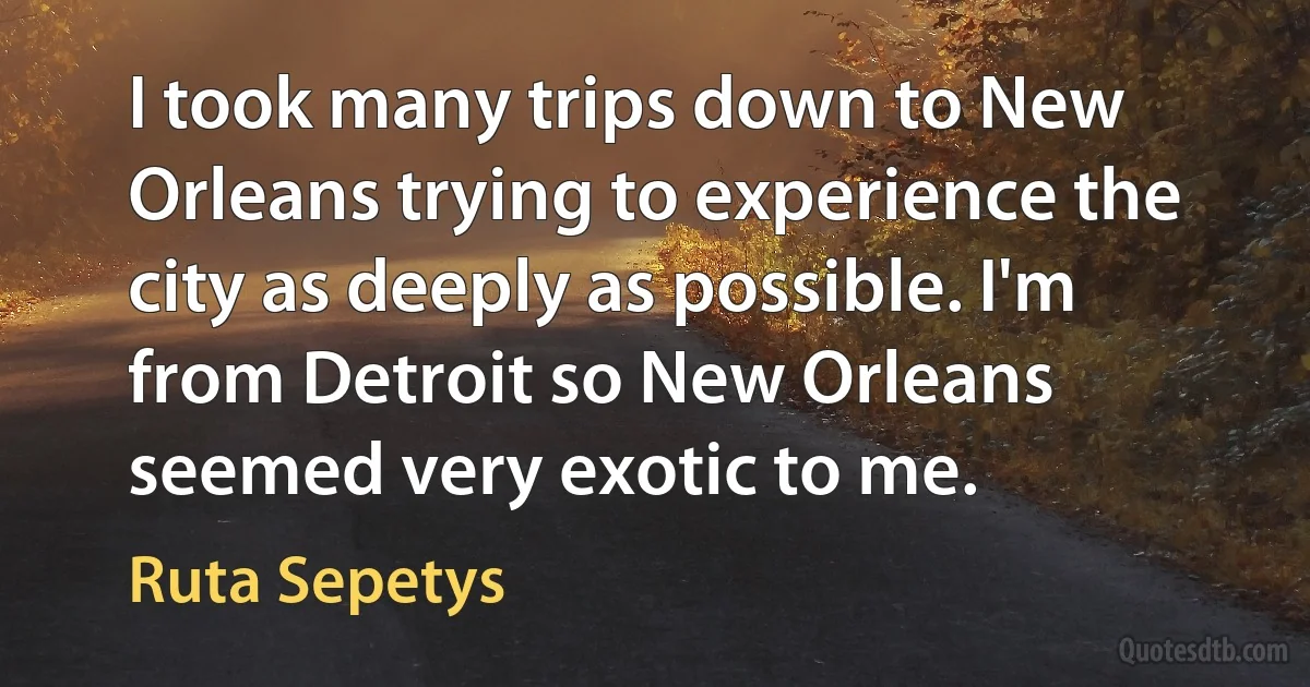 I took many trips down to New Orleans trying to experience the city as deeply as possible. I'm from Detroit so New Orleans seemed very exotic to me. (Ruta Sepetys)