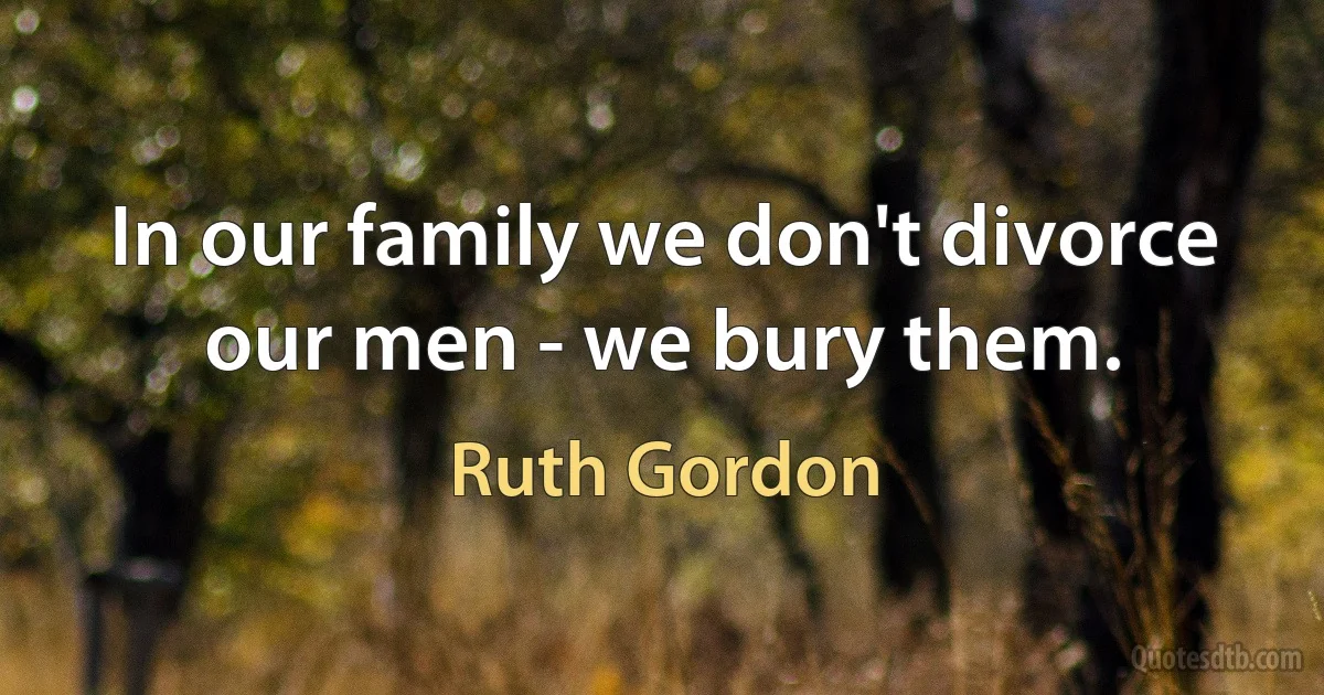 In our family we don't divorce our men - we bury them. (Ruth Gordon)