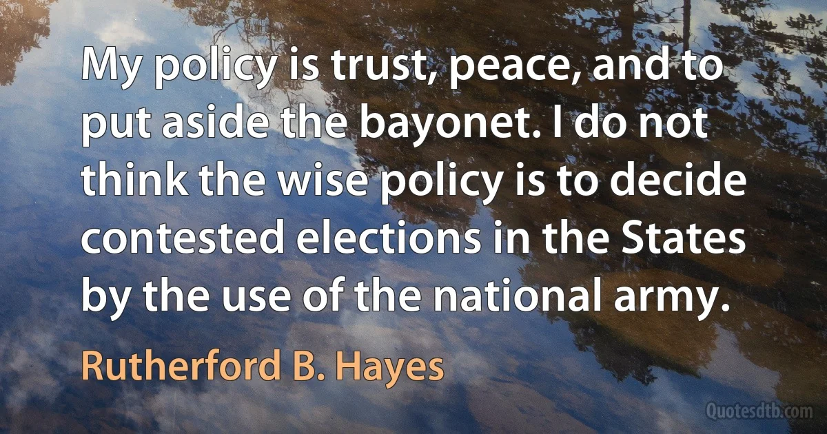 My policy is trust, peace, and to put aside the bayonet. I do not think the wise policy is to decide contested elections in the States by the use of the national army. (Rutherford B. Hayes)