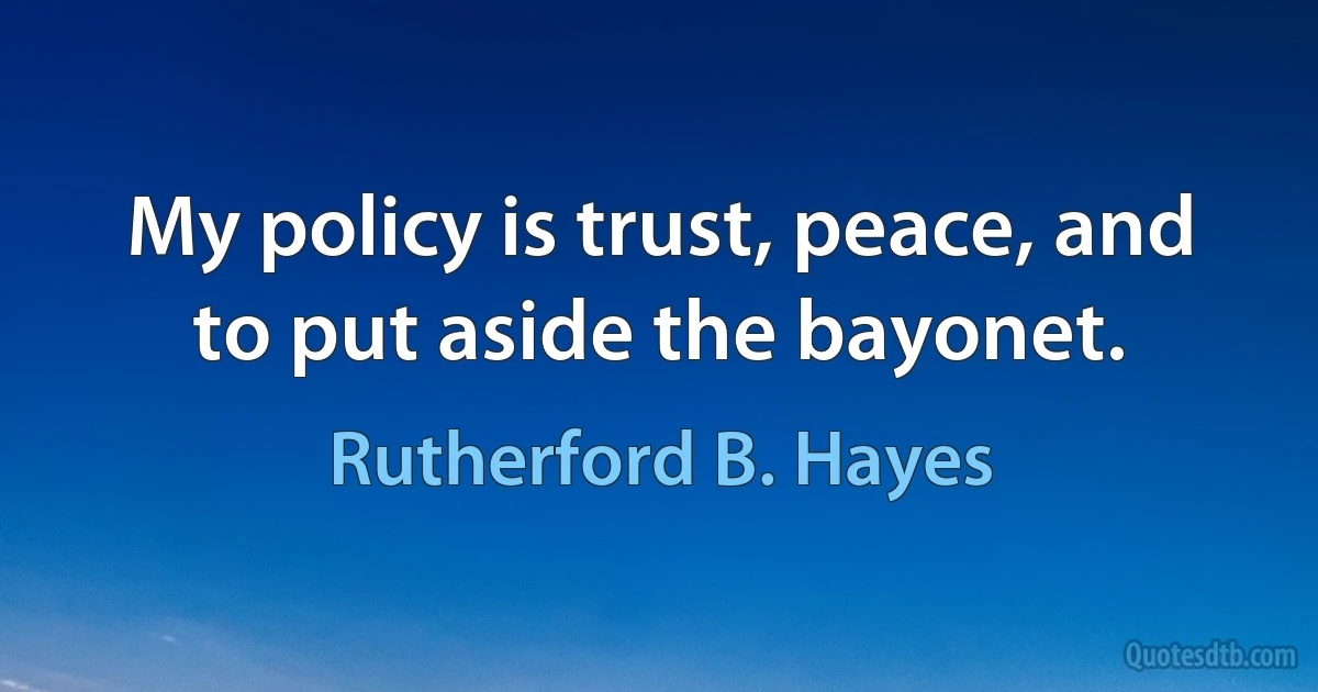 My policy is trust, peace, and to put aside the bayonet. (Rutherford B. Hayes)