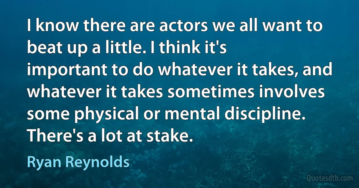 I know there are actors we all want to beat up a little. I think it's important to do whatever it takes, and whatever it takes sometimes involves some physical or mental discipline. There's a lot at stake. (Ryan Reynolds)