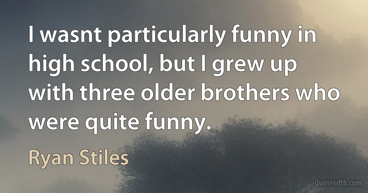 I wasnt particularly funny in high school, but I grew up with three older brothers who were quite funny. (Ryan Stiles)