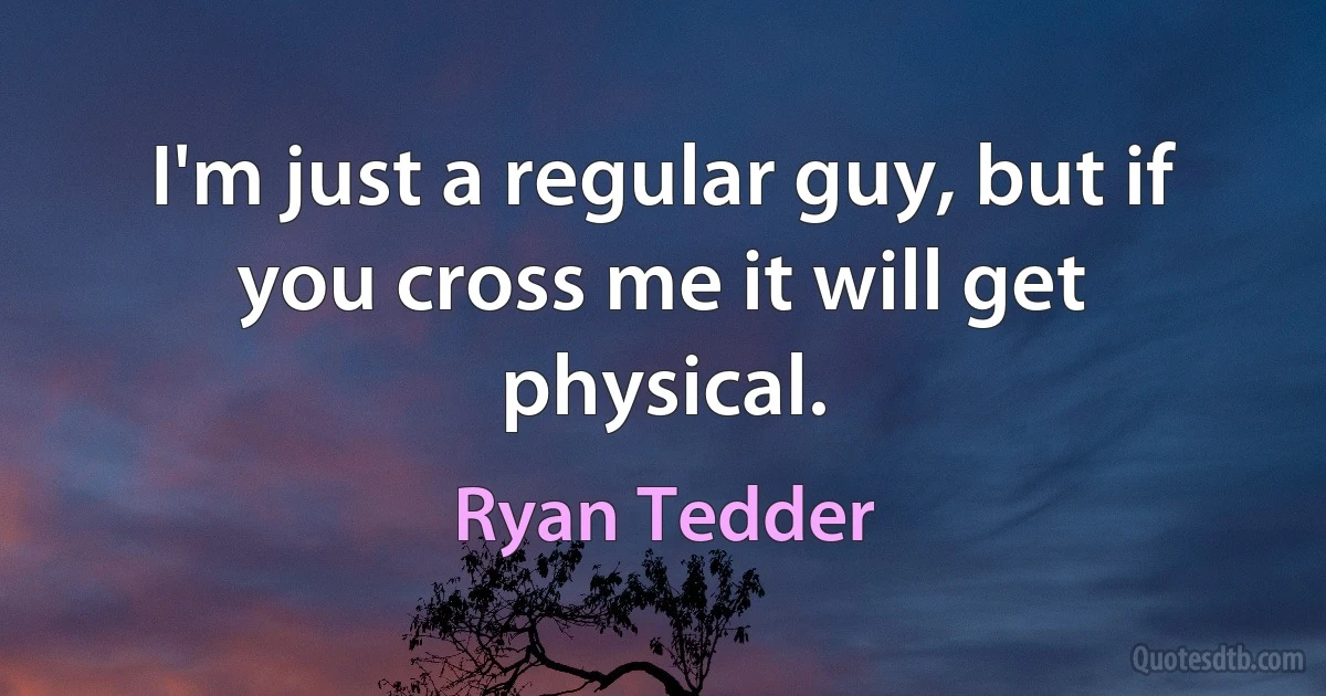 I'm just a regular guy, but if you cross me it will get physical. (Ryan Tedder)