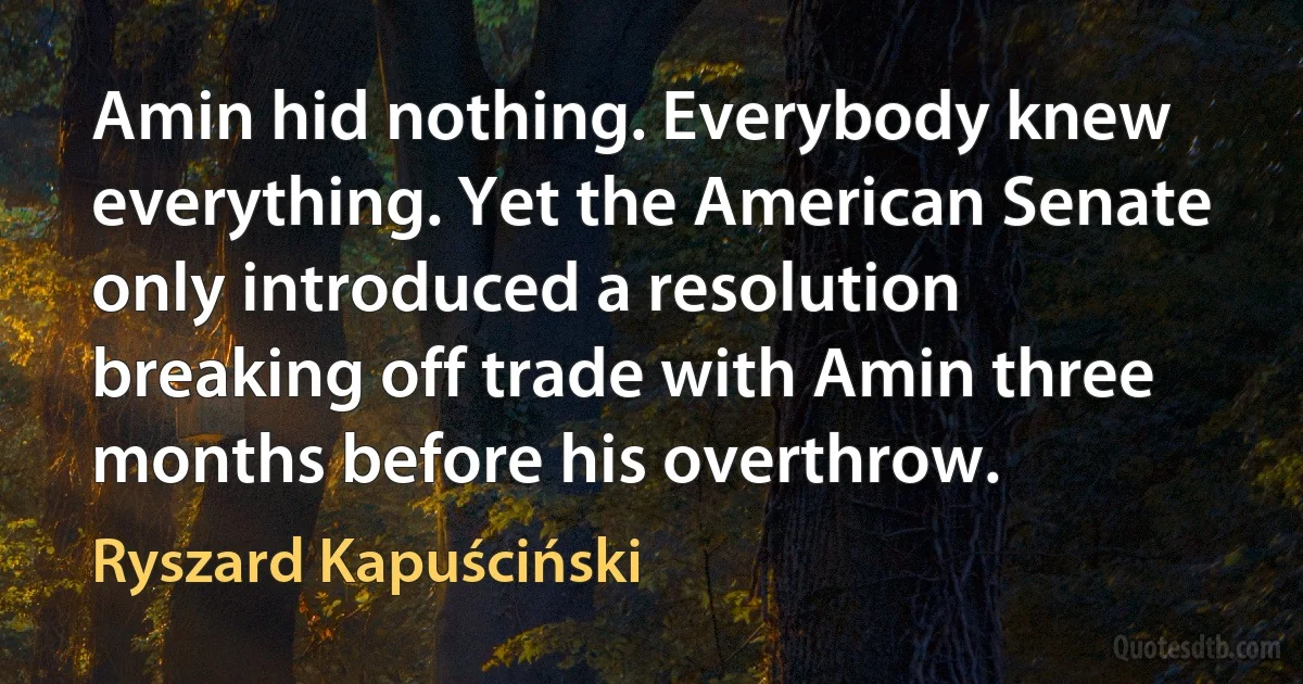 Amin hid nothing. Everybody knew everything. Yet the American Senate only introduced a resolution breaking off trade with Amin three months before his overthrow. (Ryszard Kapuściński)