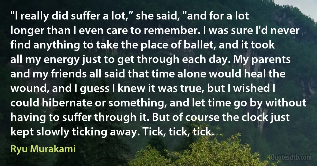 "I really did suffer a lot,” she said, "and for a lot longer than I even care to remember. I was sure I'd never find anything to take the place of ballet, and it took all my energy just to get through each day. My parents and my friends all said that time alone would heal the wound, and I guess I knew it was true, but I wished I could hibernate or something, and let time go by without having to suffer through it. But of course the clock just kept slowly ticking away. Tick, tick, tick. (Ryu Murakami)