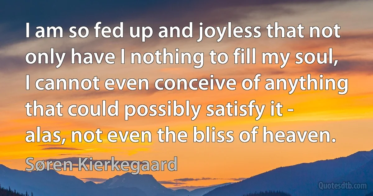 I am so fed up and joyless that not only have I nothing to fill my soul, I cannot even conceive of anything that could possibly satisfy it - alas, not even the bliss of heaven. (Søren Kierkegaard)