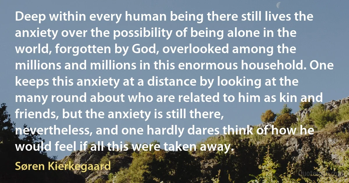 Deep within every human being there still lives the anxiety over the possibility of being alone in the world, forgotten by God, overlooked among the millions and millions in this enormous household. One keeps this anxiety at a distance by looking at the many round about who are related to him as kin and friends, but the anxiety is still there, nevertheless, and one hardly dares think of how he would feel if all this were taken away. (Søren Kierkegaard)