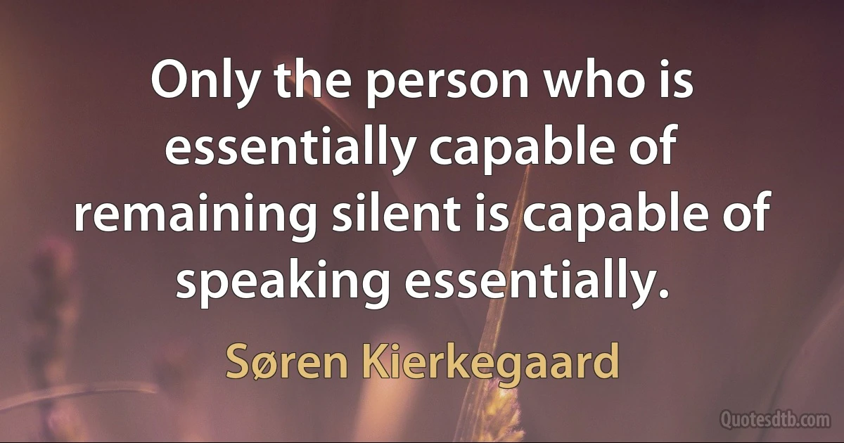 Only the person who is essentially capable of remaining silent is capable of speaking essentially. (Søren Kierkegaard)