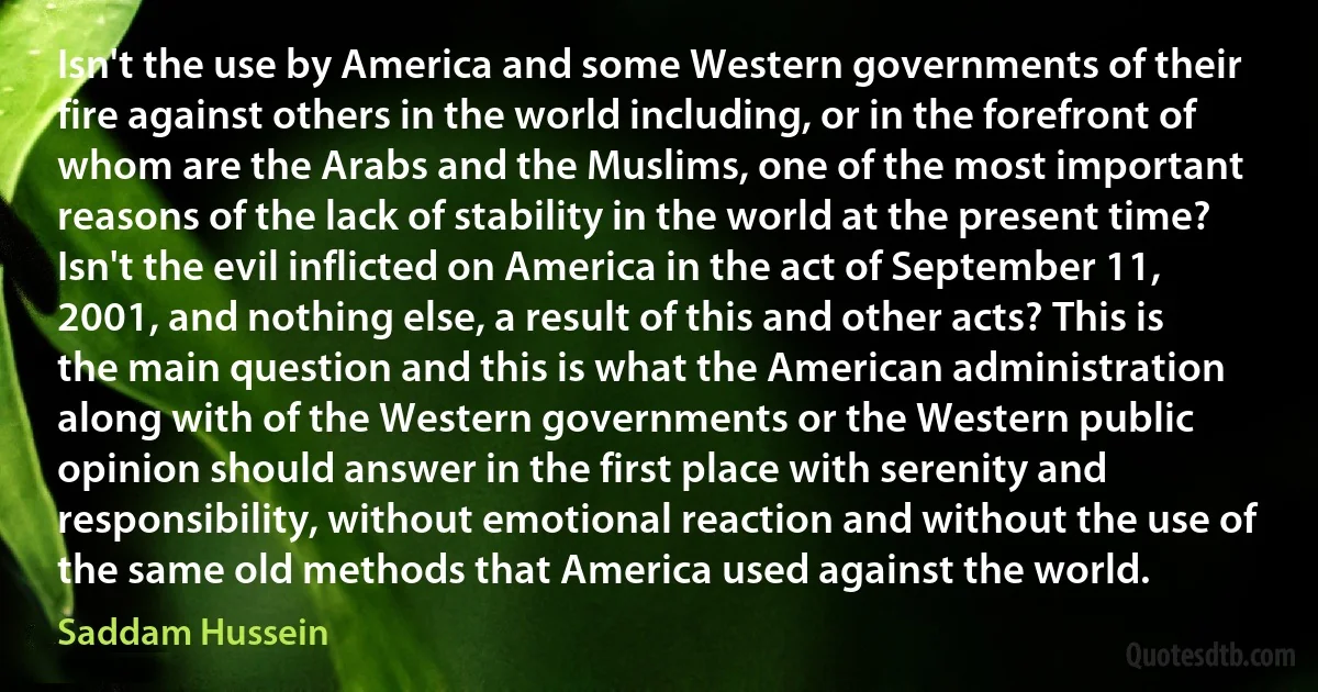 Isn't the use by America and some Western governments of their fire against others in the world including, or in the forefront of whom are the Arabs and the Muslims, one of the most important reasons of the lack of stability in the world at the present time? Isn't the evil inflicted on America in the act of September 11, 2001, and nothing else, a result of this and other acts? This is the main question and this is what the American administration along with of the Western governments or the Western public opinion should answer in the first place with serenity and responsibility, without emotional reaction and without the use of the same old methods that America used against the world. (Saddam Hussein)