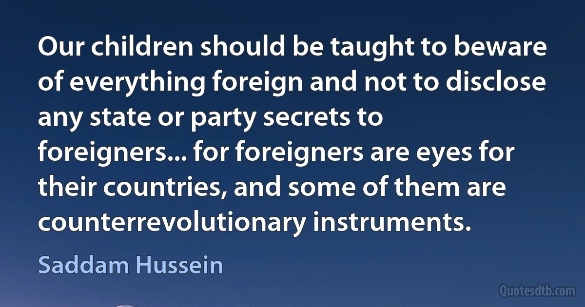 Our children should be taught to beware of everything foreign and not to disclose any state or party secrets to foreigners... for foreigners are eyes for their countries, and some of them are counterrevolutionary instruments. (Saddam Hussein)