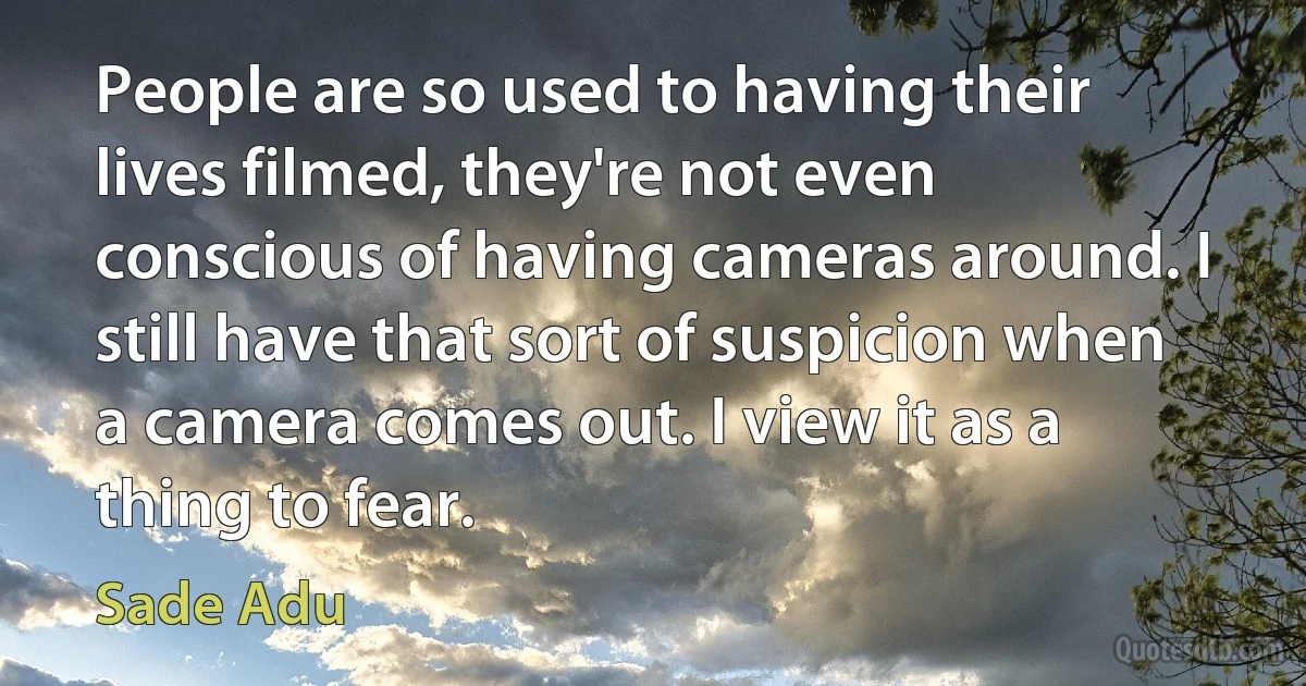 People are so used to having their lives filmed, they're not even conscious of having cameras around. I still have that sort of suspicion when a camera comes out. I view it as a thing to fear. (Sade Adu)