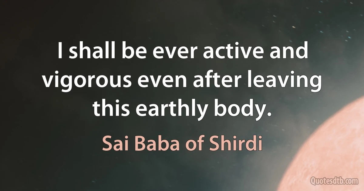 I shall be ever active and vigorous even after leaving this earthly body. (Sai Baba of Shirdi)