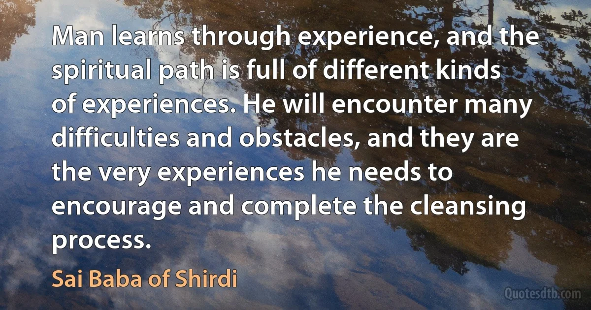 Man learns through experience, and the spiritual path is full of different kinds of experiences. He will encounter many difficulties and obstacles, and they are the very experiences he needs to encourage and complete the cleansing process. (Sai Baba of Shirdi)