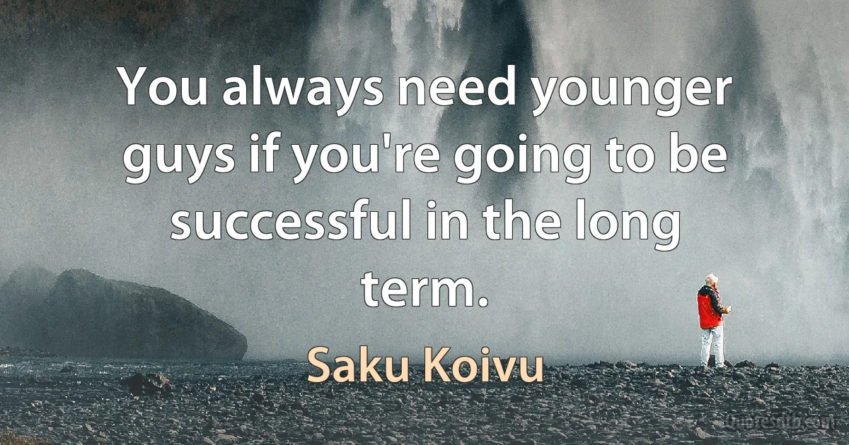 You always need younger guys if you're going to be successful in the long term. (Saku Koivu)