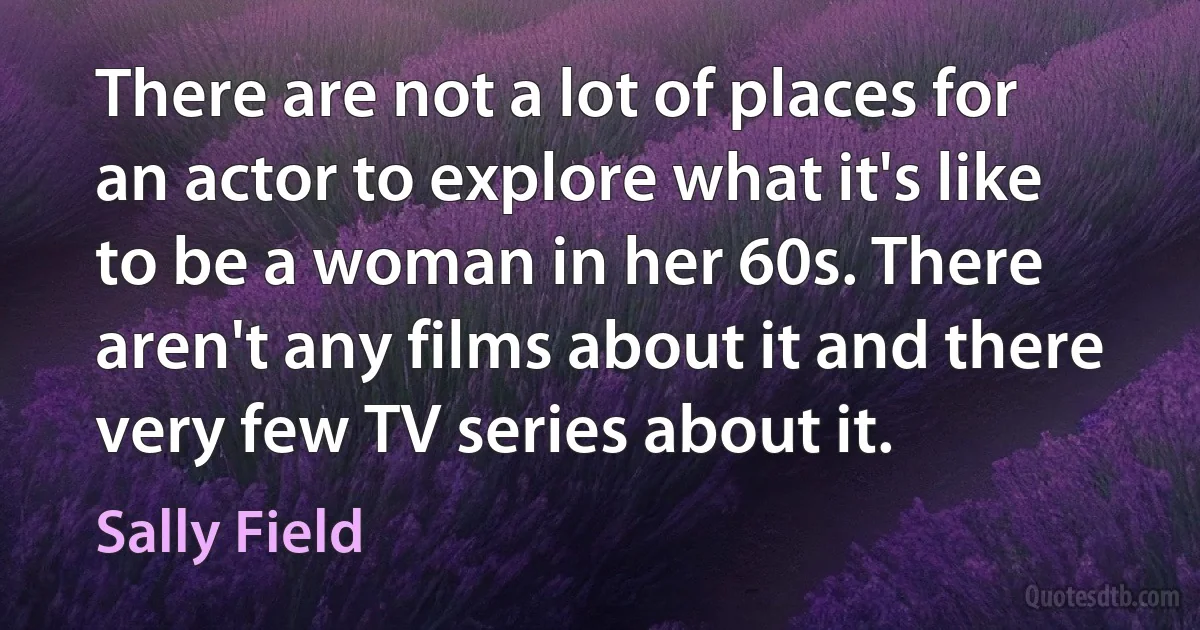 There are not a lot of places for an actor to explore what it's like to be a woman in her 60s. There aren't any films about it and there very few TV series about it. (Sally Field)