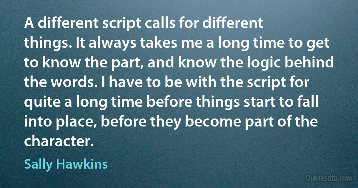 A different script calls for different things. It always takes me a long time to get to know the part, and know the logic behind the words. I have to be with the script for quite a long time before things start to fall into place, before they become part of the character. (Sally Hawkins)