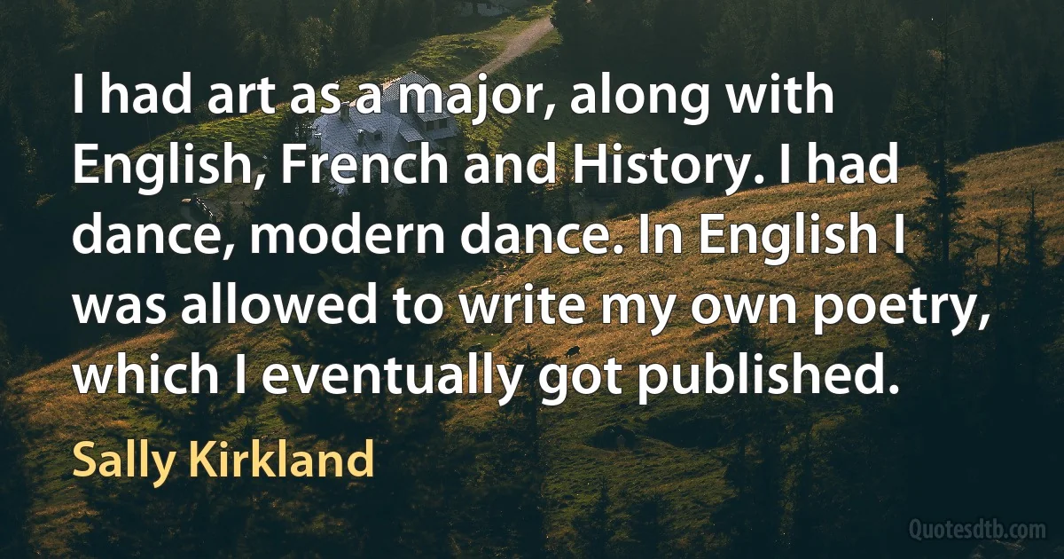 I had art as a major, along with English, French and History. I had dance, modern dance. In English I was allowed to write my own poetry, which I eventually got published. (Sally Kirkland)