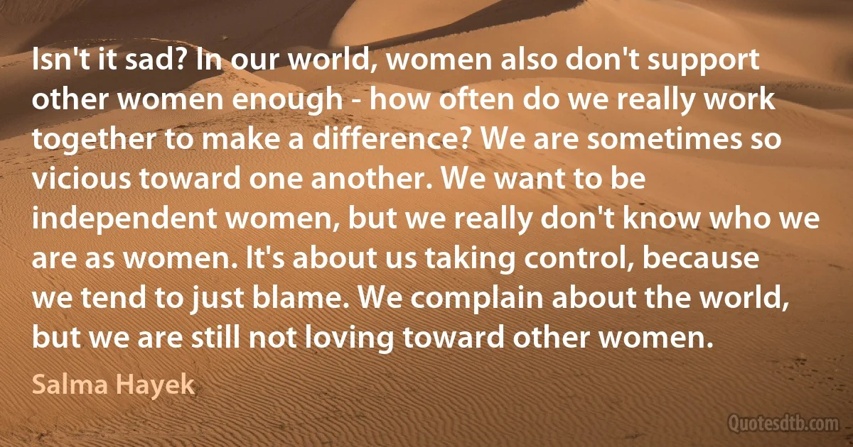 Isn't it sad? In our world, women also don't support other women enough - how often do we really work together to make a difference? We are sometimes so vicious toward one another. We want to be independent women, but we really don't know who we are as women. It's about us taking control, because we tend to just blame. We complain about the world, but we are still not loving toward other women. (Salma Hayek)