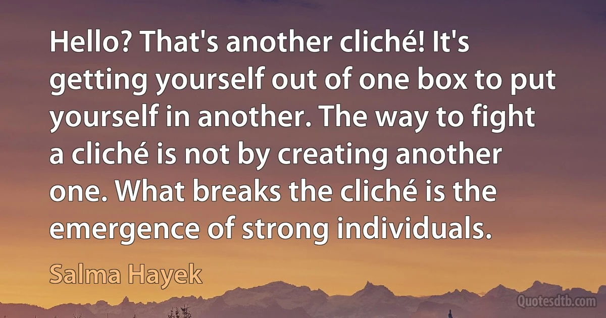 Hello? That's another cliché! It's getting yourself out of one box to put yourself in another. The way to fight a cliché is not by creating another one. What breaks the cliché is the emergence of strong individuals. (Salma Hayek)