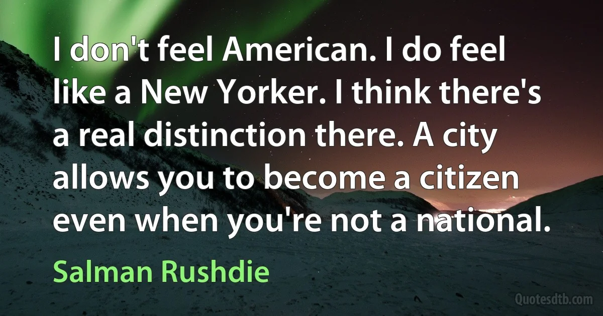 I don't feel American. I do feel like a New Yorker. I think there's a real distinction there. A city allows you to become a citizen even when you're not a national. (Salman Rushdie)