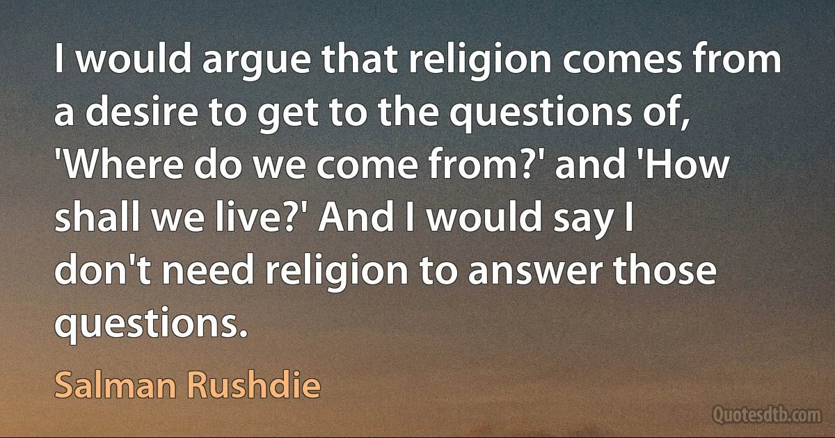 I would argue that religion comes from a desire to get to the questions of, 'Where do we come from?' and 'How shall we live?' And I would say I don't need religion to answer those questions. (Salman Rushdie)