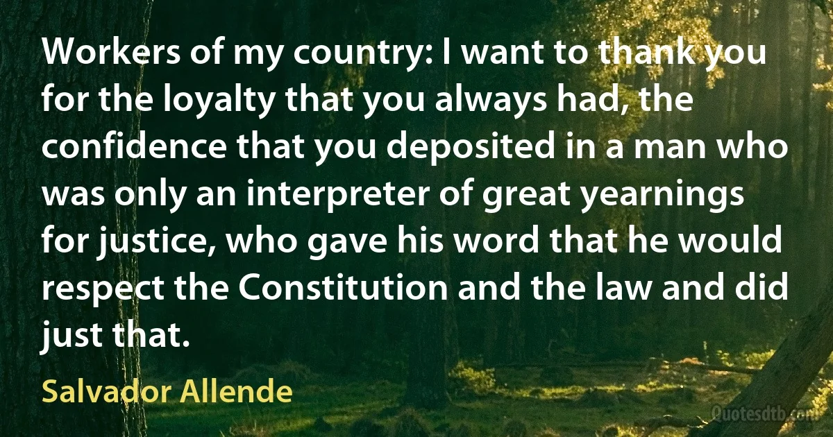 Workers of my country: I want to thank you for the loyalty that you always had, the confidence that you deposited in a man who was only an interpreter of great yearnings for justice, who gave his word that he would respect the Constitution and the law and did just that. (Salvador Allende)