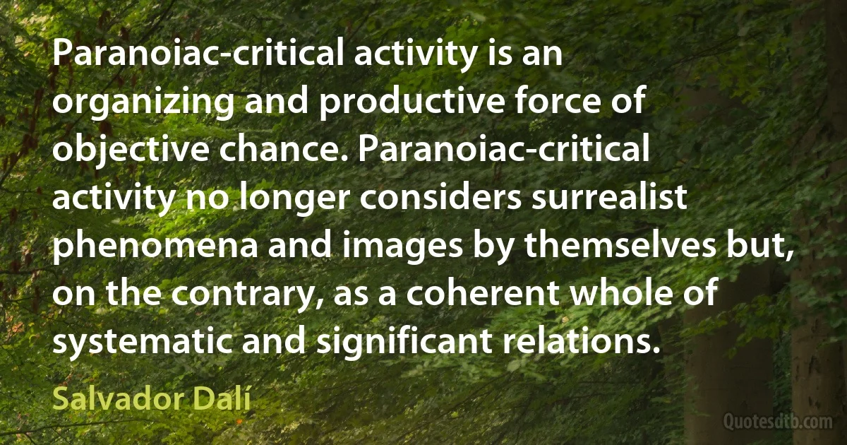 Paranoiac-critical activity is an organizing and productive force of objective chance. Paranoiac-critical activity no longer considers surrealist phenomena and images by themselves but, on the contrary, as a coherent whole of systematic and significant relations. (Salvador Dalí)