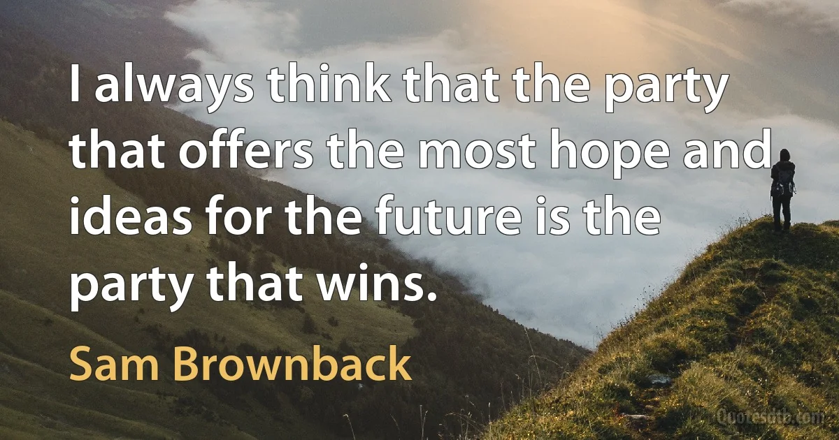 I always think that the party that offers the most hope and ideas for the future is the party that wins. (Sam Brownback)