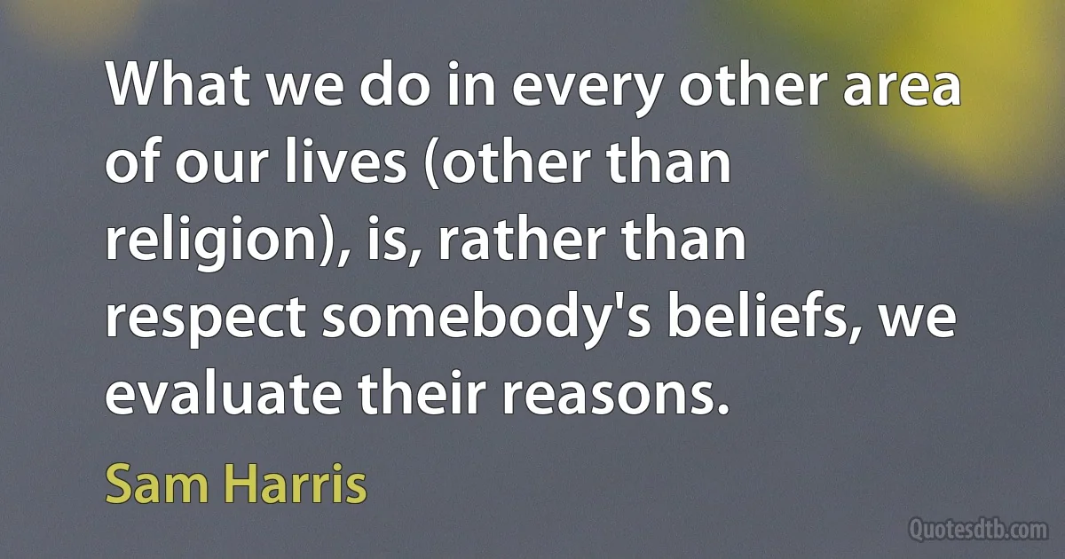 What we do in every other area of our lives (other than religion), is, rather than respect somebody's beliefs, we evaluate their reasons. (Sam Harris)