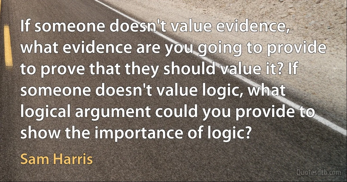 If someone doesn't value evidence, what evidence are you going to provide to prove that they should value it? If someone doesn't value logic, what logical argument could you provide to show the importance of logic? (Sam Harris)