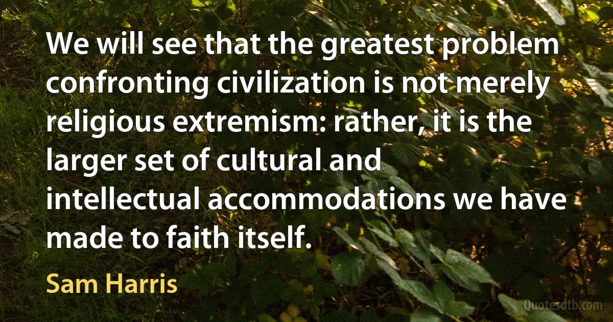 We will see that the greatest problem confronting civilization is not merely religious extremism: rather, it is the larger set of cultural and intellectual accommodations we have made to faith itself. (Sam Harris)