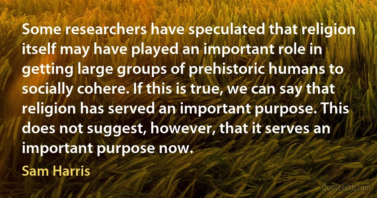 Some researchers have speculated that religion itself may have played an important role in getting large groups of prehistoric humans to socially cohere. If this is true, we can say that religion has served an important purpose. This does not suggest, however, that it serves an important purpose now. (Sam Harris)