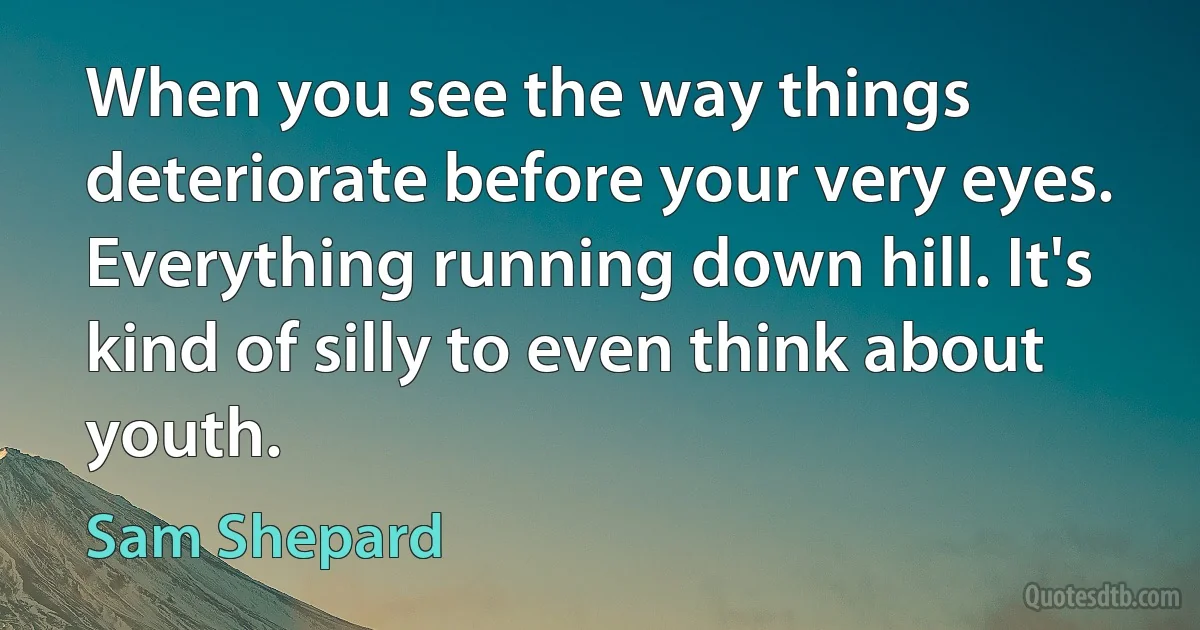 When you see the way things deteriorate before your very eyes. Everything running down hill. It's kind of silly to even think about youth. (Sam Shepard)