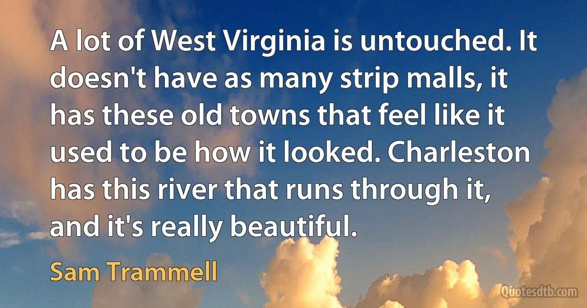 A lot of West Virginia is untouched. It doesn't have as many strip malls, it has these old towns that feel like it used to be how it looked. Charleston has this river that runs through it, and it's really beautiful. (Sam Trammell)