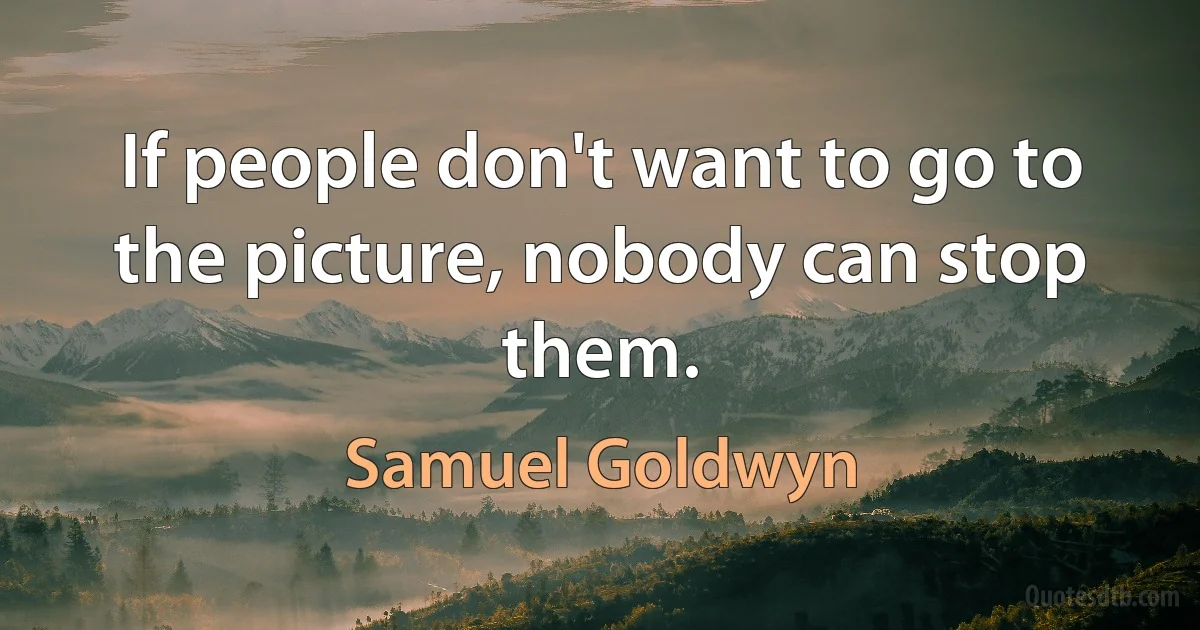 If people don't want to go to the picture, nobody can stop them. (Samuel Goldwyn)