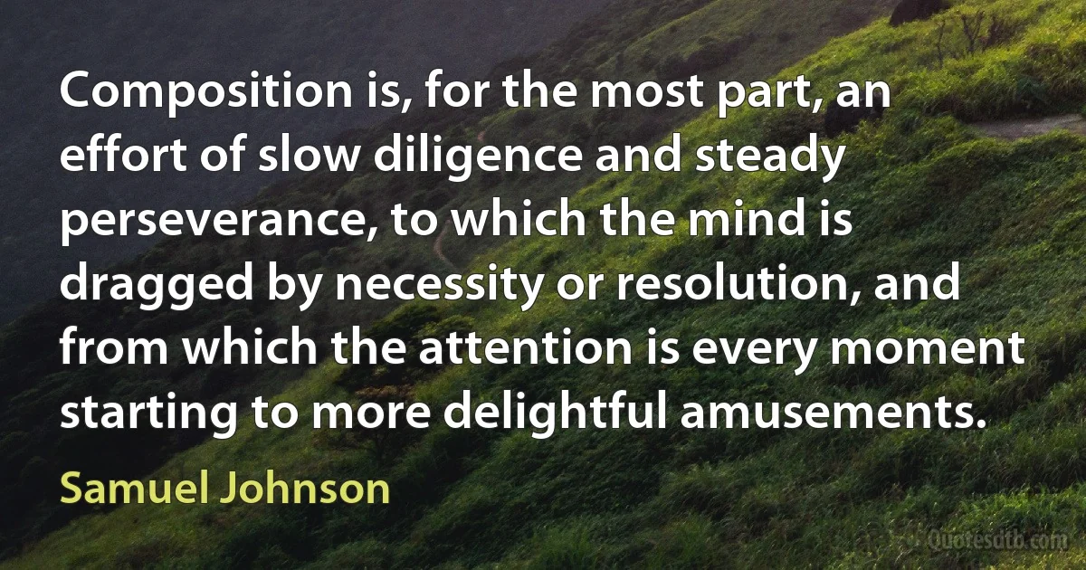 Composition is, for the most part, an effort of slow diligence and steady perseverance, to which the mind is dragged by necessity or resolution, and from which the attention is every moment starting to more delightful amusements. (Samuel Johnson)