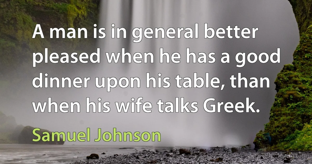 A man is in general better pleased when he has a good dinner upon his table, than when his wife talks Greek. (Samuel Johnson)