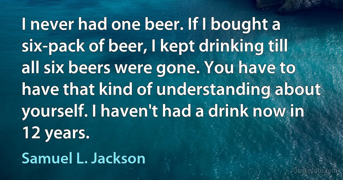 I never had one beer. If I bought a six-pack of beer, I kept drinking till all six beers were gone. You have to have that kind of understanding about yourself. I haven't had a drink now in 12 years. (Samuel L. Jackson)