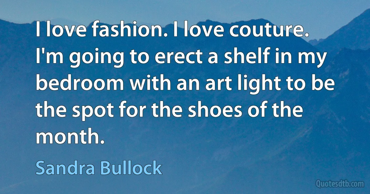 I love fashion. I love couture. I'm going to erect a shelf in my bedroom with an art light to be the spot for the shoes of the month. (Sandra Bullock)