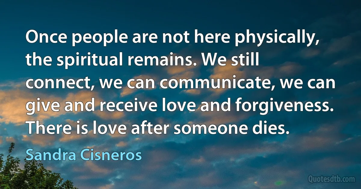 Once people are not here physically, the spiritual remains. We still connect, we can communicate, we can give and receive love and forgiveness. There is love after someone dies. (Sandra Cisneros)