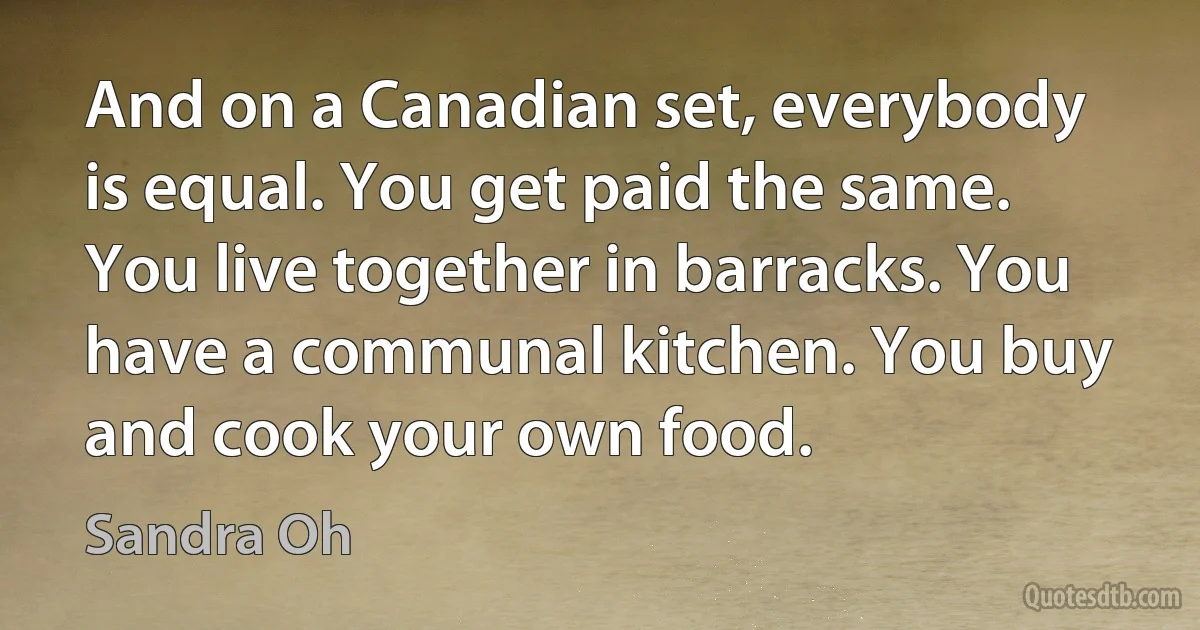 And on a Canadian set, everybody is equal. You get paid the same. You live together in barracks. You have a communal kitchen. You buy and cook your own food. (Sandra Oh)