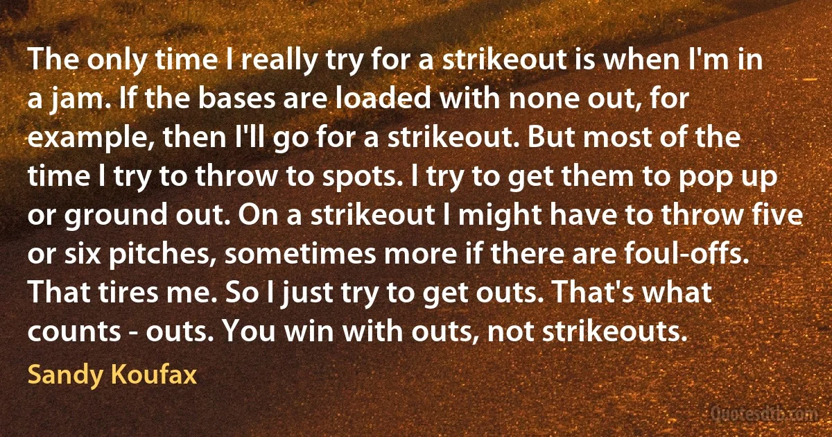 The only time I really try for a strikeout is when I'm in a jam. If the bases are loaded with none out, for example, then I'll go for a strikeout. But most of the time I try to throw to spots. I try to get them to pop up or ground out. On a strikeout I might have to throw five or six pitches, sometimes more if there are foul-offs. That tires me. So I just try to get outs. That's what counts - outs. You win with outs, not strikeouts. (Sandy Koufax)